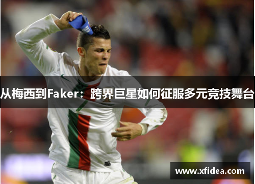 从梅西到Faker:跨界巨星如何征服多元竞技舞台 从梅西到Faker:跨界巨星如何征服多元竞技舞台