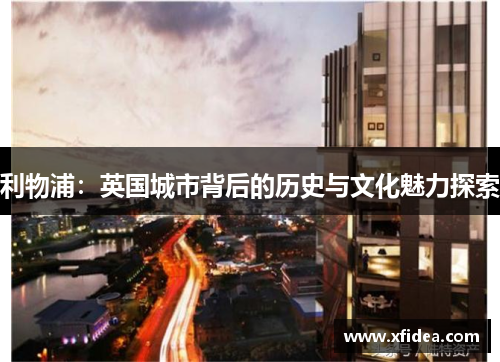 利物浦:英国城市背后的历史与文化魅力探索 利物浦:英国城市背后的历史与文化魅力探索